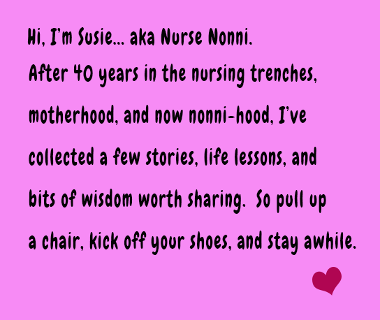 Hi, I'm Susie... aka Nurse Nonni.  After 40 years in the nursing trenches, motherhood, and now nonni-hood, I've collected a few stories, life lessons, and bits of wisdom worth sharing.  So pull up a chair, kick off your shoes, and stay awhile. 